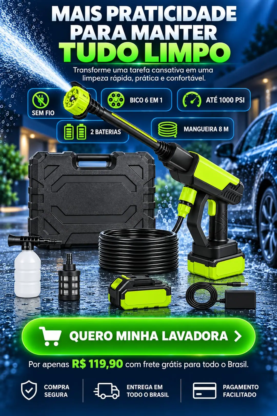 Mais praticidade para manter tudo limpo. Sem fio, bico 6 em 1, até 1000 PSI, 2 baterias, mangueira de 8 m. Quero minha lavadora: por apenas R$ 119,90 com frete grátis para todo o Brasil. Compra segura, entrega em todo o Brasil, pagamento facilitado